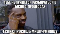 тебе не придется разбираться в бизнес-процессах если спросишь мишу-умняшу