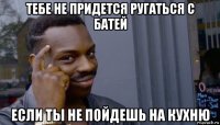 тебе не придется ругаться с батей если ты не пойдешь на кухню