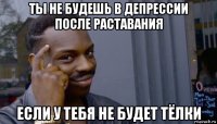 ты не будешь в депрессии после раставания если у тебя не будет тёлки