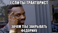 если ты тракторист зачем тебе закрывать федорину