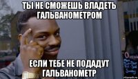 ты не сможешь владеть гальванометром если тебе не подадут гальванометр