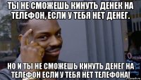 ты не сможешь кинуть денек на телефон, если у тебя нет денег. но и ты не сможешь кинуть денег на телефон если у тебя нет телефона!