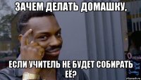 зачем делать домашку, если учитель не будет собирать её?