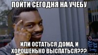 пойти сегодня на учебу или остаться дома, и хорошенько выспаться???