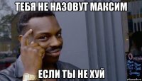 тебя не назовут максим если ты не хуй