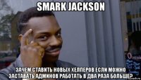 smark jackson зачем ставить новых хелперов если можно заставать админов работать в два раза больше?