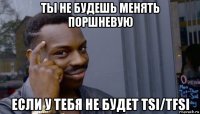 ты не будешь менять поршневую если у тебя не будет tsi/tfsi