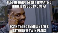 тебе не надо будет думать о пиве в субботу с утра если ты возьмешь его в пятницу в twin peaks