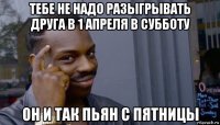 тебе не надо разыгрывать друга в 1 апреля в субботу он и так пьян с пятницы