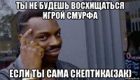 ты не будешь восхищаться игрой смурфа если ты сама скептика(зак)