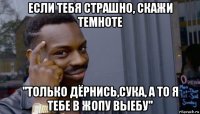 если тебя страшно, скажи темноте ''только дёрнись,сука, а то я тебе в жопу выебу''