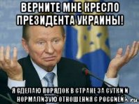 верните мне кресло президента украины! я сделаю порядок в стране за сутки и нормализую отношения с россией