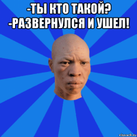 -ты кто такой? -развернулся и ушел! 