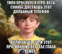 типо проснулся утро, весь сонны, достаешь этот долбаный телефон включаешь его, и этот противный свет тебе глаза режет...