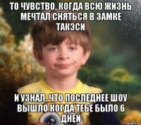 то чувство, когда всю жизнь мечтал сняться в замке такэси и узнал, что последнее шоу вышло когда тебе было 6 дней