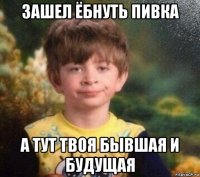 зашел ёбнуть пивка а тут твоя бывшая и будущая