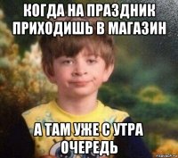 когда на праздник приходишь в магазин а там уже с утра очередь