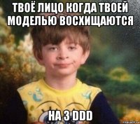 твоё лицо когда твоей моделью восхищаются на 3 ddd