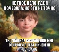 не твоё дело, где я ночевала. но это не точно ты главное сохраненки мне открой и я тебе ничем не обязана