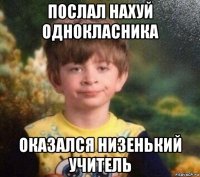 послал нахуй однокласника оказался низенький учитель