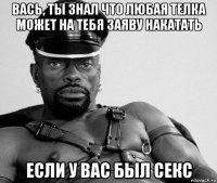 вась, ты знал что любая телка может на тебя заяву накатать если у вас был секс