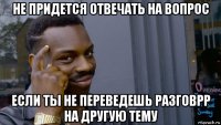 не придется отвечать на вопрос если ты не переведешь разговрр на другую тему