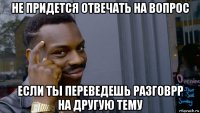 не придется отвечать на вопрос если ты переведешь разговрр на другую тему