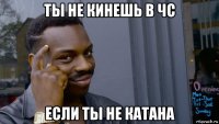 ты не кинешь в чс если ты не катана