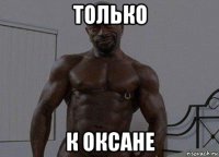 только к оксане