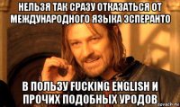 нельзя так сразу отказаться от международного языка эсперанто в пользу fucking english и прочих подобных уродов