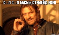 сəл сəл басың стемейд екен 