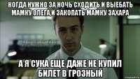 когда нужно за ночь сходить и выебать мамку олега,и закопать мамку захара а я сука еще даже не купил билет в грозный