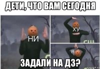 дети, что вам сегодня задали на дз?