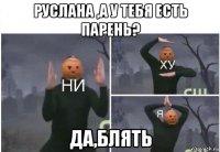 руслана ,а у тебя есть парень? да,блять