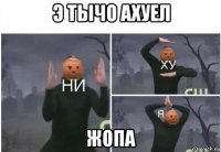 э тычо ахуел жопа