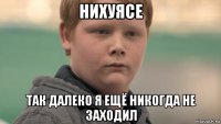 нихуясе так далеко я ещё никогда не заходил