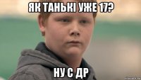 як танькі уже 17? ну с др