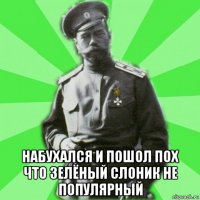 набухался и пошол пох что зелёный слоник не популярный