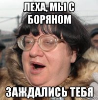 леха, мы с боряном заждались тебя