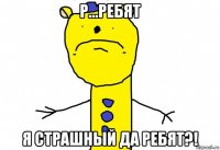 р...ребят я страшный да ребят?!