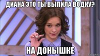 диана это ты выпила водку? на донышке