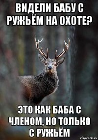 видели бабу с ружьём на охоте? это как баба с членом, но только с ружьём