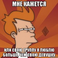 мне кажется или свою группу я люблю больше, чем свою девушку