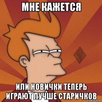 мне кажется или новички теперь играют лучше старичков