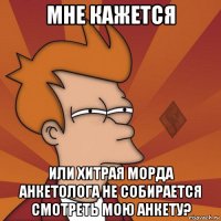 мне кажется или хитрая морда анкетолога не собирается смотреть мою анкету?