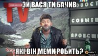 эй вася ти бачив які він меми робить?