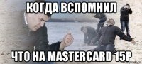 когда вспомнил что на mastercard 15p