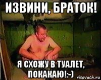 извини, браток! я схожу в туалет, покакаю!:-)