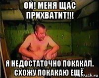 ой! меня щас прихватит!!! я недостаточно покакал. схожу покакаю ещё.