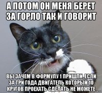а потом он меня берет за горло так и говорит вы зачем в формулу 1 пришли, если за три года двигатель который 10 кругов проехать сделать не можете